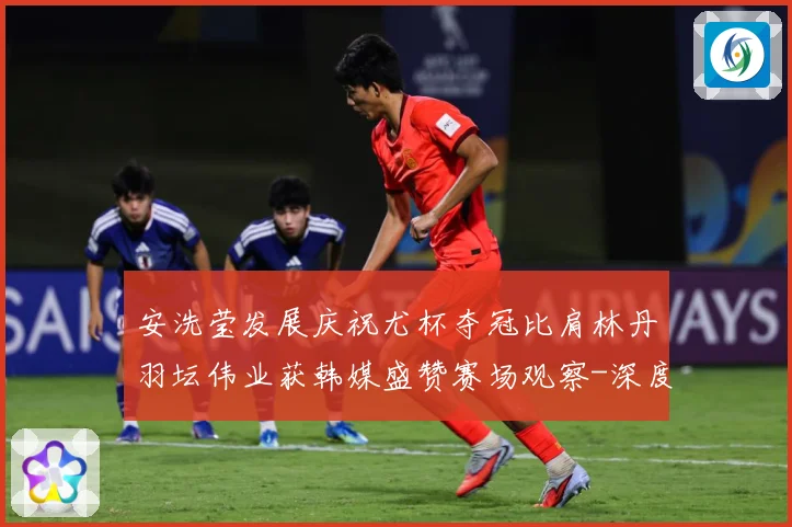 安洗莹发展庆祝尤杯夺冠比肩林丹羽坛伟业获韩媒盛赞赛场观察-深度解析