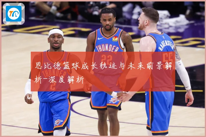 恩比德篮球成长轨迹与未来前景解析-深度解析