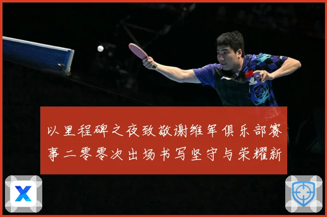 以里程碑之夜致敬谢维军俱乐部赛事二零零次出场书写坚守与荣耀新战术观察-深度解析