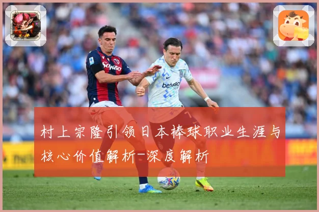 村上宗隆引领日本棒球职业生涯与核心价值解析-深度解析