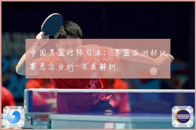 中国男篮对阵日本：男篮亚洲杯比赛悬念分析-深度解析