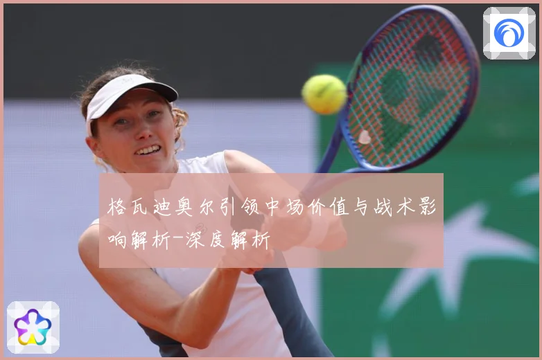 格瓦迪奥尔引领中场价值与战术影响解析-深度解析