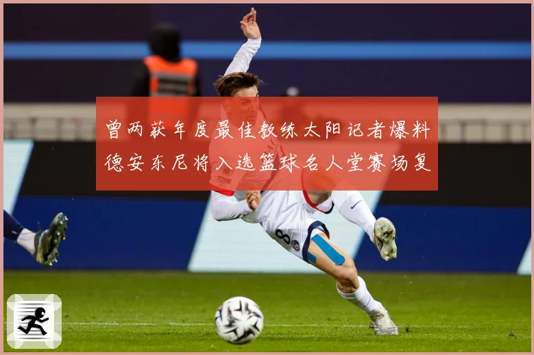 曾两获年度最佳教练太阳记者爆料德安东尼将入选篮球名人堂赛场复盘-深度解析