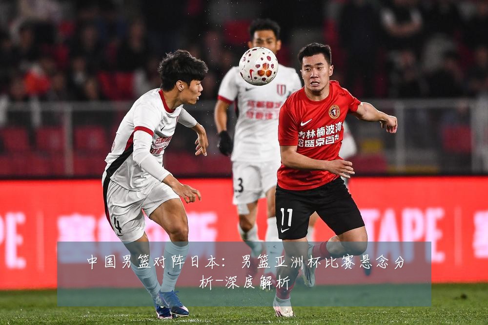 中国男篮对阵日本:男篮亚洲杯比赛悬念分析-深度解析